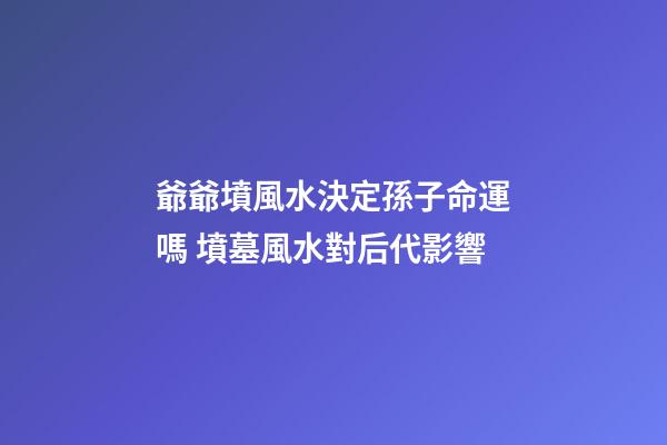 爺爺墳風水決定孫子命運嗎 墳墓風水對后代影響